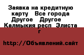 Заявка на кредитную карту - Все города Другое » Другое   . Калмыкия респ.,Элиста г.